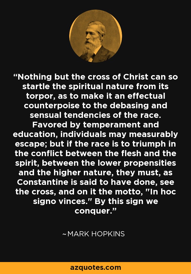 Nothing but the cross of Christ can so startle the spiritual nature from its torpor, as to make it an effectual counterpoise to the debasing and sensual tendencies of the race. Favored by temperament and education, individuals may measurably escape; but if the race is to triumph in the conflict between the flesh and the spirit, between the lower propensities and the higher nature, they must, as Constantine is said to have done, see the cross, and on it the motto, 