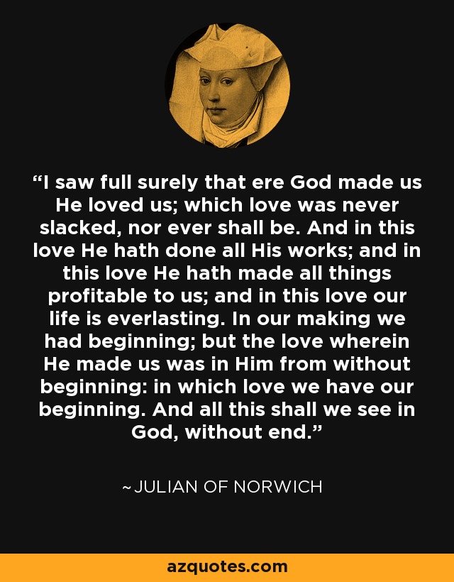 I saw full surely that ere God made us He loved us; which love was never slacked, nor ever shall be. And in this love He hath done all His works; and in this love He hath made all things profitable to us; and in this love our life is everlasting. In our making we had beginning; but the love wherein He made us was in Him from without beginning: in which love we have our beginning. And all this shall we see in God, without end. - Julian of Norwich