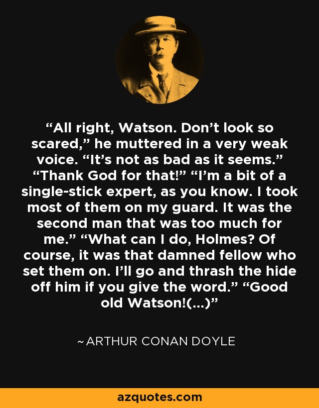 All right, Watson. Don’t look so scared,” he muttered in a very weak voice. “It’s not as bad as it seems.” “Thank God for that!” “I’m a bit of a single-stick expert, as you know. I took most of them on my guard. It was the second man that was too much for me.” “What can I do, Holmes? Of course, it was that damned fellow who set them on. I’ll go and thrash the hide off him if you give the word.” “Good old Watson!(...) - Arthur Conan Doyle