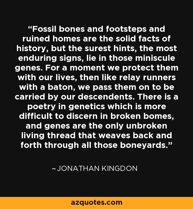 Fossil bones and footsteps and ruined homes are the solid facts of history, but the surest hints, the most enduring signs, lie in those miniscule genes. For a moment we protect them with our lives, then like relay runners with a baton, we pass them on to be carried by our descendents. There is a poetry in genetics which is more difficult to discern in broken bomes, and genes are the only unbroken living thread that weaves back and forth through all those boneyards. - Jonathan Kingdon