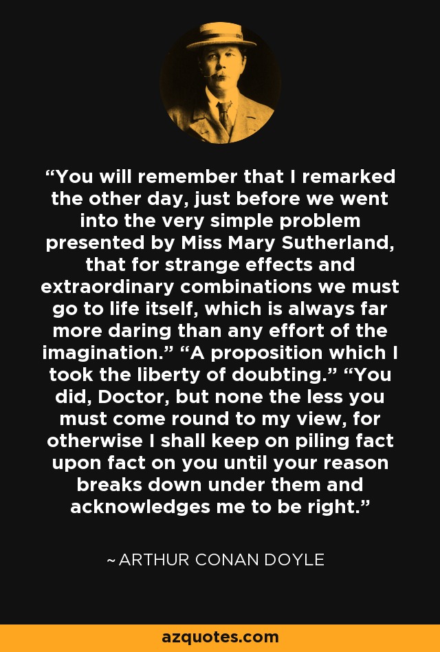 You will remember that I remarked the other day, just before we went into the very simple problem presented by Miss Mary Sutherland, that for strange effects and extraordinary combinations we must go to life itself, which is always far more daring than any effort of the imagination.” “A proposition which I took the liberty of doubting.” “You did, Doctor, but none the less you must come round to my view, for otherwise I shall keep on piling fact upon fact on you until your reason breaks down under them and acknowledges me to be right. - Arthur Conan Doyle
