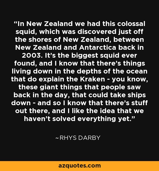 In New Zealand we had this colossal squid, which was discovered just off the shores of New Zealand, between New Zealand and Antarctica back in 2003. It's the biggest squid ever found, and I know that there's things living down in the depths of the ocean that do explain the Kraken - you know, these giant things that people saw back in the day, that could take ships down - and so I know that there's stuff out there, and I like the idea that we haven't solved everything yet. - Rhys Darby