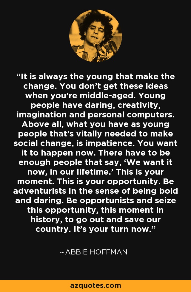 It is always the young that make the change. You don't get these ideas when you're middle-aged. Young people have daring, creativity, imagination and personal computers. Above all, what you have as young people that's vitally needed to make social change, is impatience. You want it to happen now. There have to be enough people that say, ‘We want it now, in our lifetime.’ This is your moment. This is your opportunity. Be adventurists in the sense of being bold and daring. Be opportunists and seize this opportunity, this moment in history, to go out and save our country. It's your turn now. - Abbie Hoffman