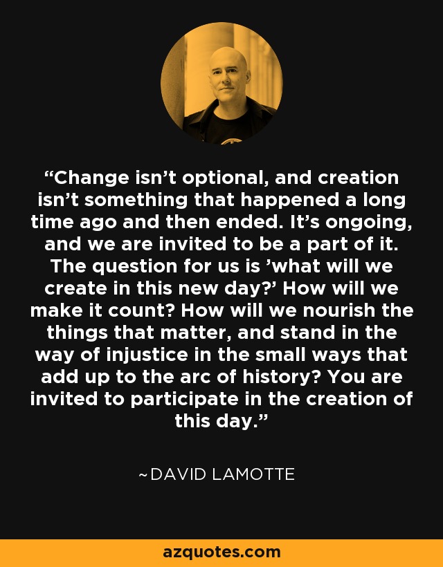 Change isn't optional, and creation isn't something that happened a long time ago and then ended. It's ongoing, and we are invited to be a part of it. The question for us is 'what will we create in this new day?' How will we make it count? How will we nourish the things that matter, and stand in the way of injustice in the small ways that add up to the arc of history? You are invited to participate in the creation of this day. - David LaMotte