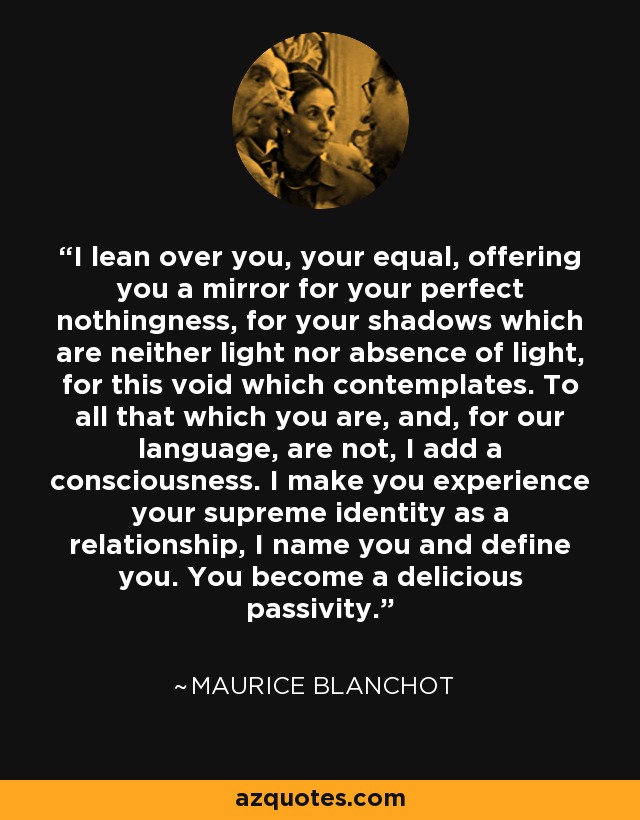 I lean over you, your equal, offering you a mirror for your perfect nothingness, for your shadows which are neither light nor absence of light, for this void which contemplates. To all that which you are, and, for our language, are not, I add a consciousness. I make you experience your supreme identity as a relationship, I name you and define you. You become a delicious passivity. - Maurice Blanchot