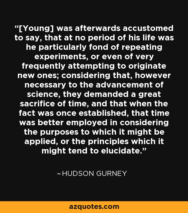 [Young] was afterwards accustomed to say, that at no period of his life was he particularly fond of repeating experiments, or even of very frequently attempting to originate new ones; considering that, however necessary to the advancement of science, they demanded a great sacrifice of time, and that when the fact was once established, that time was better employed in considering the purposes to which it might be applied, or the principles which it might tend to elucidate. - Hudson Gurney