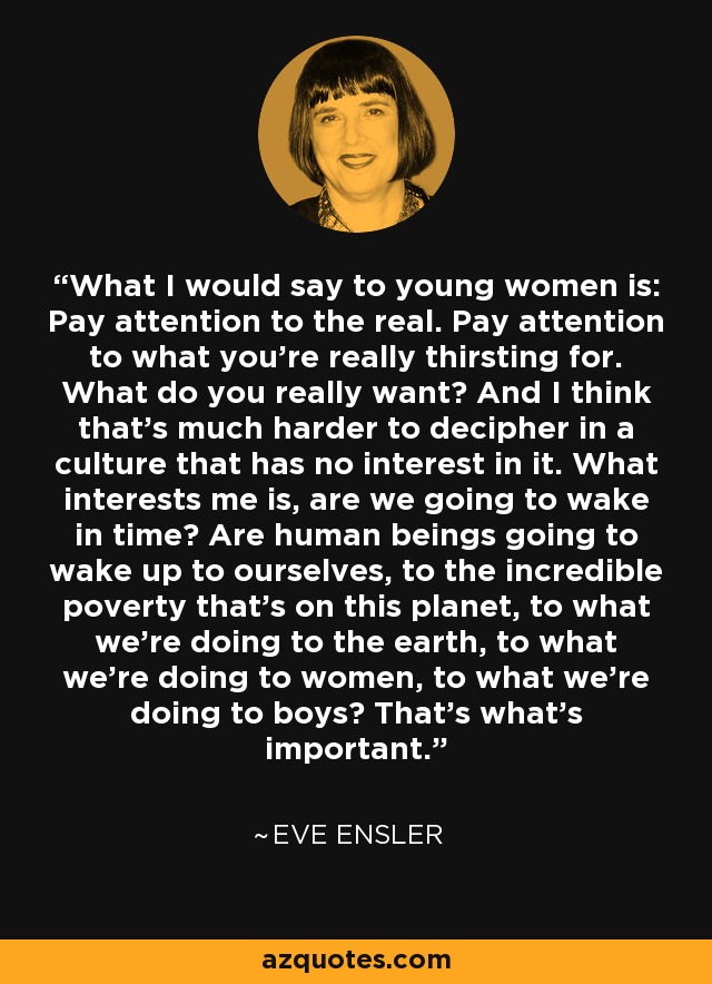 What I would say to young women is: Pay attention to the real. Pay attention to what you're really thirsting for. What do you really want? And I think that's much harder to decipher in a culture that has no interest in it. What interests me is, are we going to wake in time? Are human beings going to wake up to ourselves, to the incredible poverty that's on this planet, to what we're doing to the earth, to what we're doing to women, to what we're doing to boys? That's what's important. - Eve Ensler