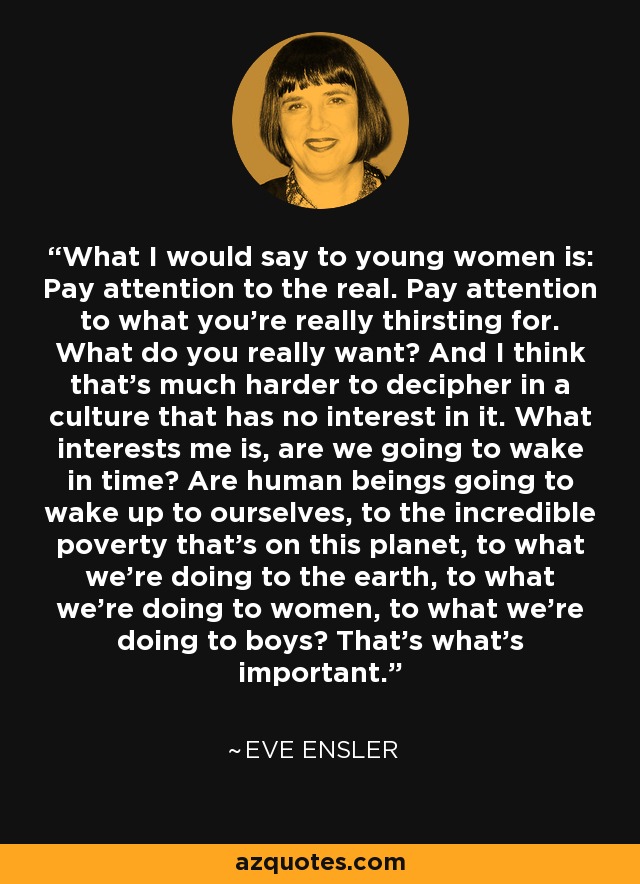What I would say to young women is: Pay attention to the real. Pay attention to what you're really thirsting for. What do you really want? And I think that's much harder to decipher in a culture that has no interest in it. What interests me is, are we going to wake in time? Are human beings going to wake up to ourselves, to the incredible poverty that's on this planet, to what we're doing to the earth, to what we're doing to women, to what we're doing to boys? That's what's important. - Eve Ensler