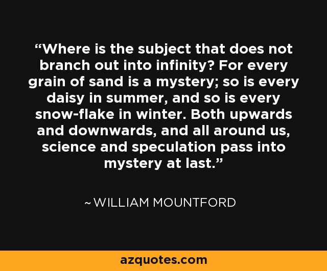 Where is the subject that does not branch out into infinity? For every grain of sand is a mystery; so is every daisy in summer, and so is every snow-flake in winter. Both upwards and downwards, and all around us, science and speculation pass into mystery at last. - William Mountford