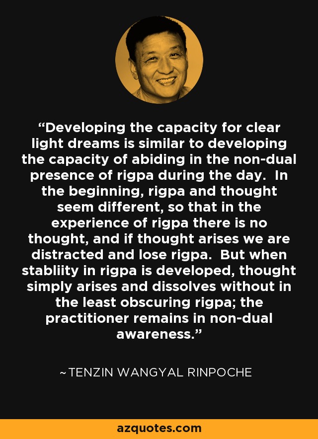 Developing the capacity for clear light dreams is similar to developing the capacity of abiding in the non-dual presence of rigpa during the day. In the beginning, rigpa and thought seem different, so that in the experience of rigpa there is no thought, and if thought arises we are distracted and lose rigpa. But when stabliity in rigpa is developed, thought simply arises and dissolves without in the least obscuring rigpa; the practitioner remains in non-dual awareness. - Tenzin Wangyal Rinpoche
