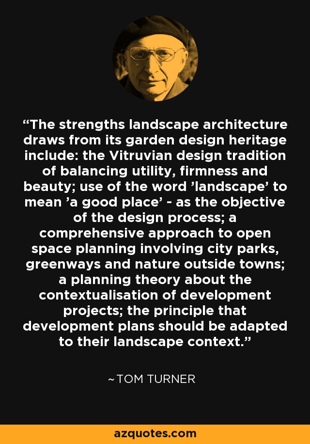The strengths landscape architecture draws from its garden design heritage include: the Vitruvian design tradition of balancing utility, firmness and beauty; use of the word 'landscape' to mean 'a good place' - as the objective of the design process; a comprehensive approach to open space planning involving city parks, greenways and nature outside towns; a planning theory about the contextualisation of development projects; the principle that development plans should be adapted to their landscape context. - Tom Turner