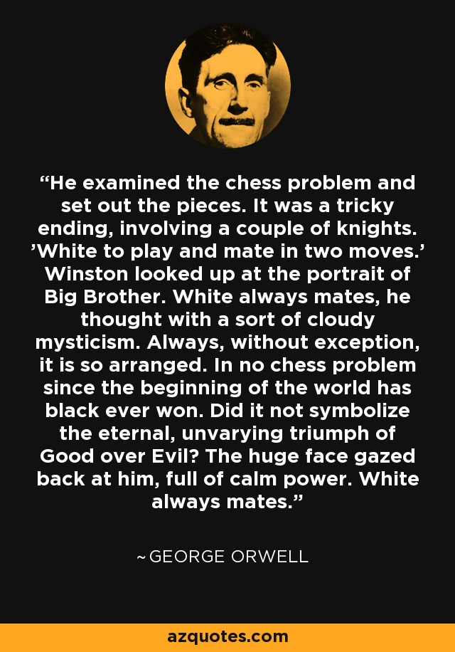 He examined the chess problem and set out the pieces. It was a tricky ending, involving a couple of knights. 'White to play and mate in two moves.' Winston looked up at the portrait of Big Brother. White always mates, he thought with a sort of cloudy mysticism. Always, without exception, it is so arranged. In no chess problem since the beginning of the world has black ever won. Did it not symbolize the eternal, unvarying triumph of Good over Evil? The huge face gazed back at him, full of calm power. White always mates. - George Orwell