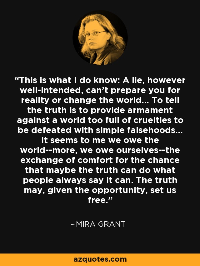 This is what I do know: A lie, however well-intended, can't prepare you for reality or change the world... To tell the truth is to provide armament against a world too full of cruelties to be defeated with simple falsehoods... It seems to me we owe the world--more, we owe ourselves--the exchange of comfort for the chance that maybe the truth can do what people always say it can. The truth may, given the opportunity, set us free. - Mira Grant