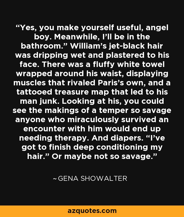 Yes, you make yourself useful, angel boy. Meanwhile, I’ll be in the bathroom.” William’s jet-black hair was dripping wet and plastered to his face. There was a fluffy white towel wrapped around his waist, displaying muscles that rivaled Paris’s own, and a tattooed treasure map that led to his man junk. Looking at his, you could see the makings of a temper so savage anyone who miraculously survived an encounter with him would end up needing therapy. And diapers. “I’ve got to finish deep conditioning my hair.” Or maybe not so savage. - Gena Showalter