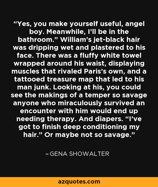 Yes, you make yourself useful, angel boy. Meanwhile, I’ll be in the bathroom.” William’s jet-black hair was dripping wet and plastered to his face. There was a fluffy white towel wrapped around his waist, displaying muscles that rivaled Paris’s own, and a tattooed treasure map that led to his man junk. Looking at his, you could see the makings of a temper so savage anyone who miraculously survived an encounter with him would end up needing therapy. And diapers. “I’ve got to finish deep conditioning my hair.” Or maybe not so savage. - Gena Showalter