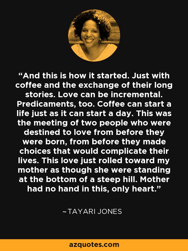 And this is how it started. Just with coffee and the exchange of their long stories. Love can be incremental. Predicaments, too. Coffee can start a life just as it can start a day. This was the meeting of two people who were destined to love from before they were born, from before they made choices that would complicate their lives. This love just rolled toward my mother as though she were standing at the bottom of a steep hill. Mother had no hand in this, only heart. - Tayari Jones