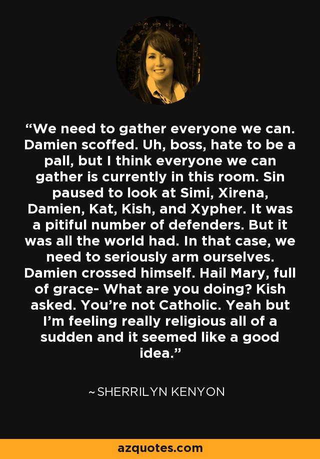 We need to gather everyone we can. Damien scoffed. Uh, boss, hate to be a pall, but I think everyone we can gather is currently in this room. Sin paused to look at Simi, Xirena, Damien, Kat, Kish, and Xypher. It was a pitiful number of defenders. But it was all the world had. In that case, we need to seriously arm ourselves. Damien crossed himself. Hail Mary, full of grace- What are you doing? Kish asked. You're not Catholic. Yeah but I'm feeling really religious all of a sudden and it seemed like a good idea. - Sherrilyn Kenyon
