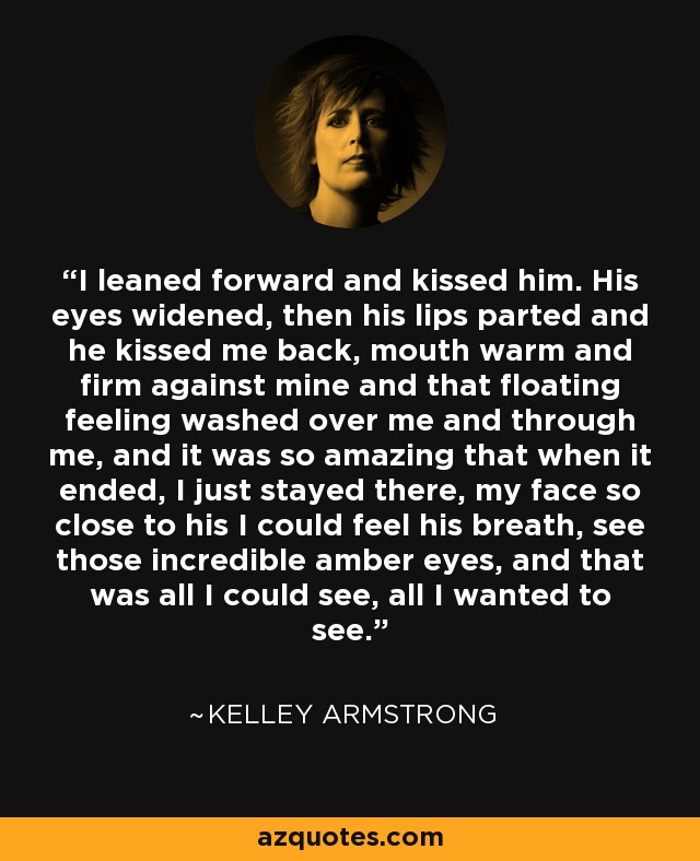 I leaned forward and kissed him. His eyes widened, then his lips parted and he kissed me back, mouth warm and firm against mine and that floating feeling washed over me and through me, and it was so amazing that when it ended, I just stayed there, my face so close to his I could feel his breath, see those incredible amber eyes, and that was all I could see, all I wanted to see. - Kelley Armstrong