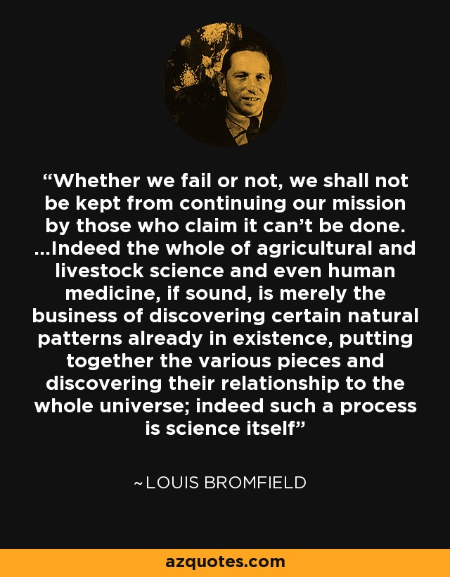 Whether we fail or not, we shall not be kept from continuing our mission by those who claim it can't be done. ...Indeed the whole of agricultural and livestock science and even human medicine, if sound, is merely the business of discovering certain natural patterns already in existence, putting together the various pieces and discovering their relationship to the whole universe; indeed such a process is science itself - Louis Bromfield