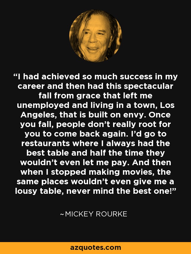 I had achieved so much success in my career and then had this spectacular fall from grace that left me unemployed and living in a town, Los Angeles, that is built on envy. Once you fall, people don't really root for you to come back again. I'd go to restaurants where I always had the best table and half the time they wouldn't even let me pay. And then when I stopped making movies, the same places wouldn't even give me a lousy table, never mind the best one! - Mickey Rourke