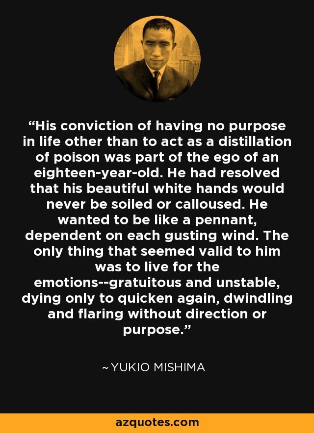 His conviction of having no purpose in life other than to act as a distillation of poison was part of the ego of an eighteen-year-old. He had resolved that his beautiful white hands would never be soiled or calloused. He wanted to be like a pennant, dependent on each gusting wind. The only thing that seemed valid to him was to live for the emotions--gratuitous and unstable, dying only to quicken again, dwindling and flaring without direction or purpose. - Yukio Mishima