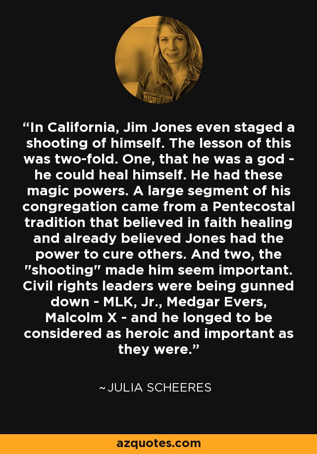 In California, Jim Jones even staged a shooting of himself. The lesson of this was two-fold. One, that he was a god - he could heal himself. He had these magic powers. A large segment of his congregation came from a Pentecostal tradition that believed in faith healing and already believed Jones had the power to cure others. And two, the 