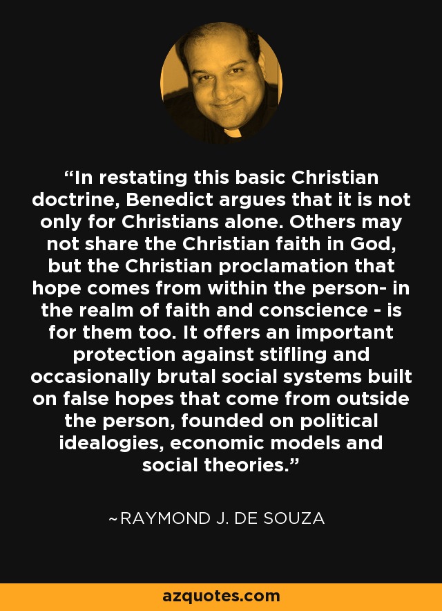 In restating this basic Christian doctrine, Benedict argues that it is not only for Christians alone. Others may not share the Christian faith in God, but the Christian proclamation that hope comes from within the person- in the realm of faith and conscience - is for them too. It offers an important protection against stifling and occasionally brutal social systems built on false hopes that come from outside the person, founded on political idealogies, economic models and social theories. - Raymond J. de Souza