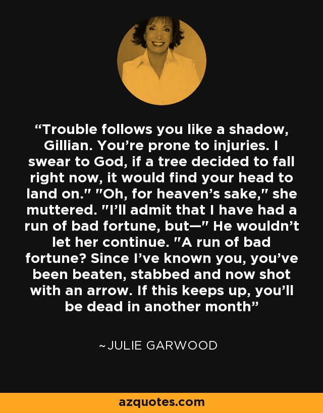 Trouble follows you like a shadow, Gillian. You're prone to injuries. I swear to God, if a tree decided to fall right now, it would find your head to land on.