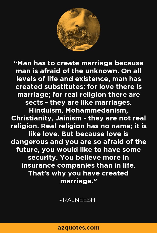Man has to create marriage because man is afraid of the unknown. On all levels of life and existence, man has created substitutes: for love there is marriage; for real religion there are sects - they are like marriages. Hinduism, Mohammedanism, Christianity, Jainism - they are not real religion. Real religion has no name; it is like love. But because love is dangerous and you are so afraid of the future, you would like to have some security. You believe more in insurance companies than in life. That's why you have created marriage. - Rajneesh