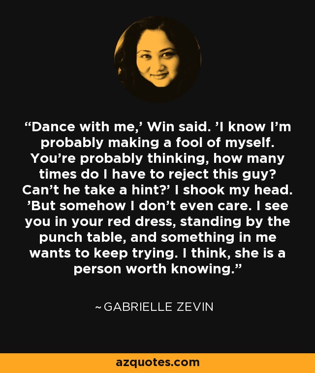 Dance with me,' Win said. 'I know I'm probably making a fool of myself. You're probably thinking, how many times do I have to reject this guy? Can't he take a hint?' I shook my head. 'But somehow I don't even care. I see you in your red dress, standing by the punch table, and something in me wants to keep trying. I think, she is a person worth knowing. - Gabrielle Zevin