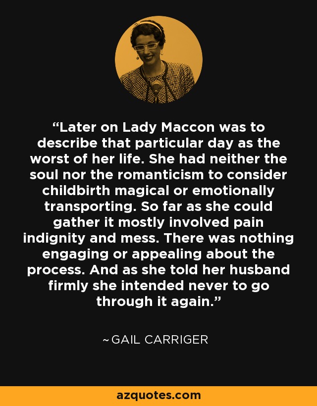 Later on Lady Maccon was to describe that particular day as the worst of her life. She had neither the soul nor the romanticism to consider childbirth magical or emotionally transporting. So far as she could gather it mostly involved pain indignity and mess. There was nothing engaging or appealing about the process. And as she told her husband firmly she intended never to go through it again. - Gail Carriger