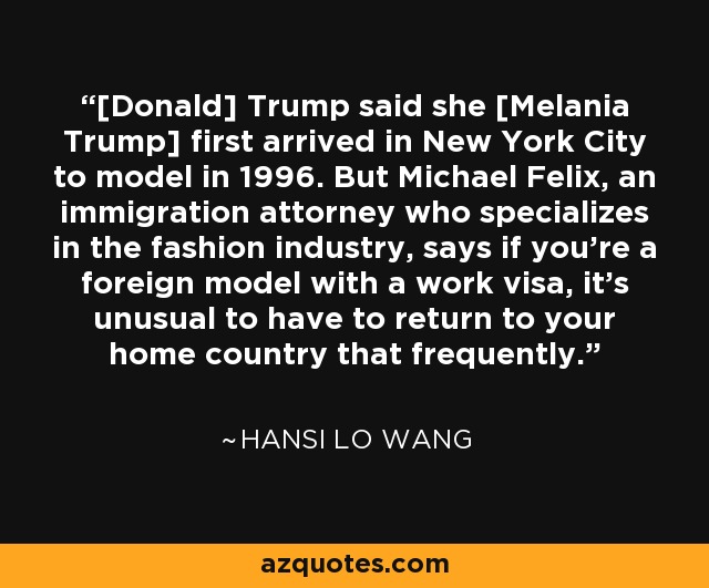 [Donald] Trump said she [Melania Trump] first arrived in New York City to model in 1996. But Michael Felix, an immigration attorney who specializes in the fashion industry, says if you're a foreign model with a work visa, it's unusual to have to return to your home country that frequently. - Hansi Lo Wang