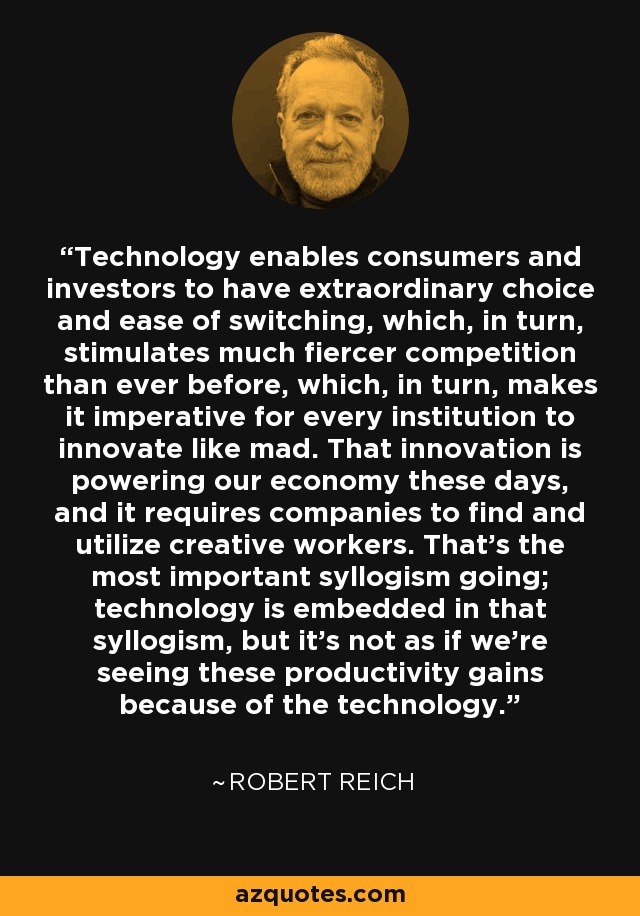 Technology enables consumers and investors to have extraordinary choice and ease of switching, which, in turn, stimulates much fiercer competition than ever before, which, in turn, makes it imperative for every institution to innovate like mad. That innovation is powering our economy these days, and it requires companies to find and utilize creative workers. That's the most important syllogism going; technology is embedded in that syllogism, but it's not as if we're seeing these productivity gains because of the technology. - Robert Reich