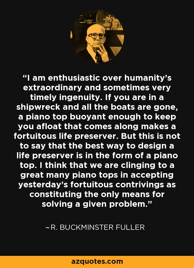 I am enthusiastic over humanity’s extraordinary and sometimes very timely ingenuity. If you are in a shipwreck and all the boats are gone, a piano top buoyant enough to keep you afloat that comes along makes a fortuitous life preserver. But this is not to say that the best way to design a life preserver is in the form of a piano top. I think that we are clinging to a great many piano tops in accepting yesterday’s fortuitous contrivings as constituting the only means for solving a given problem. - R. Buckminster Fuller