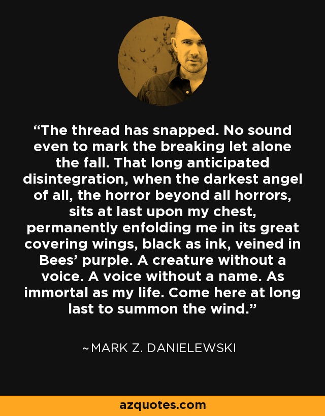 The thread has snapped. No sound even to mark the breaking let alone the fall. That long anticipated disintegration, when the darkest angel of all, the horror beyond all horrors, sits at last upon my chest, permanently enfolding me in its great covering wings, black as ink, veined in Bees' purple. A creature without a voice. A voice without a name. As immortal as my life. Come here at long last to summon the wind. - Mark Z. Danielewski