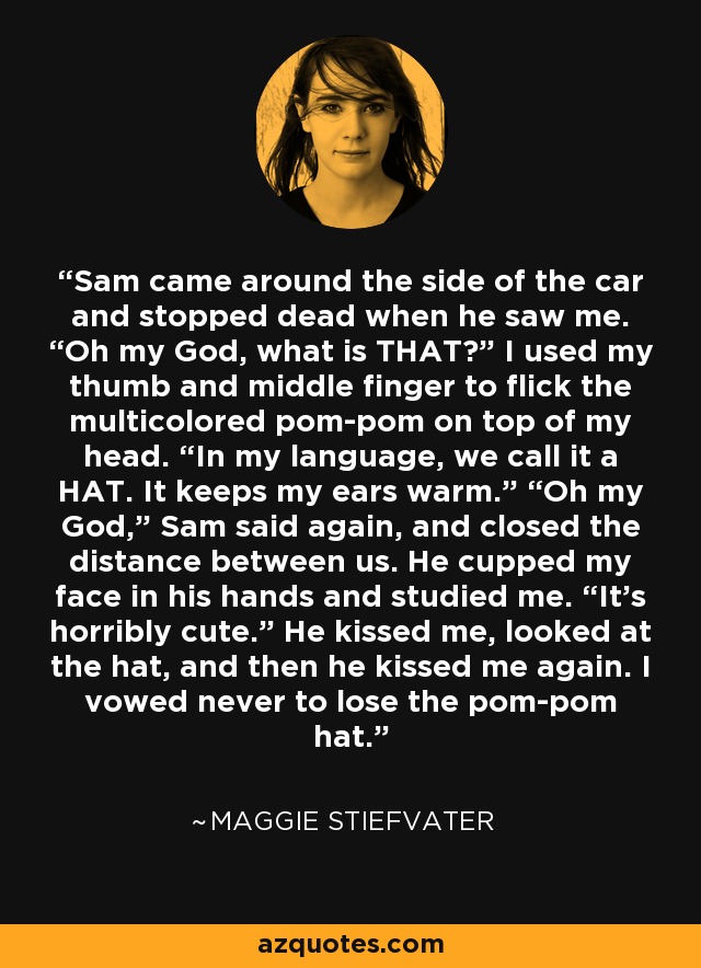 Sam came around the side of the car and stopped dead when he saw me. “Oh my God, what is THAT?” I used my thumb and middle finger to flick the multicolored pom-pom on top of my head. “In my language, we call it a HAT. It keeps my ears warm.” “Oh my God,” Sam said again, and closed the distance between us. He cupped my face in his hands and studied me. “It’s horribly cute.” He kissed me, looked at the hat, and then he kissed me again. I vowed never to lose the pom-pom hat. - Maggie Stiefvater