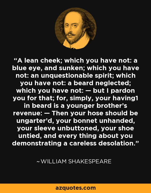 A lean cheek; which you have not: a blue eye, and sunken; which you have not: an unquestionable spirit; which you have not: a beard neglected; which you have not: — but I pardon you for that; for, simply, your having1 in beard is a younger brother's revenue: — Then your hose should be ungarter'd, your bonnet unhanded, your sleeve unbuttoned, your shoe untied, and every thing about you demonstrating a careless desolation. - William Shakespeare