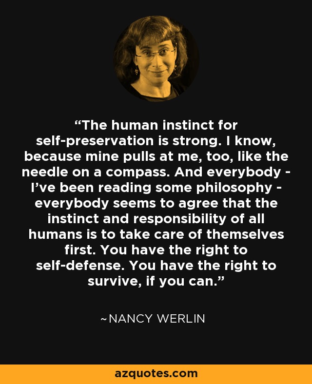 The human instinct for self-preservation is strong. I know, because mine pulls at me, too, like the needle on a compass. And everybody - I've been reading some philosophy - everybody seems to agree that the instinct and responsibility of all humans is to take care of themselves first. You have the right to self-defense. You have the right to survive, if you can. - Nancy Werlin