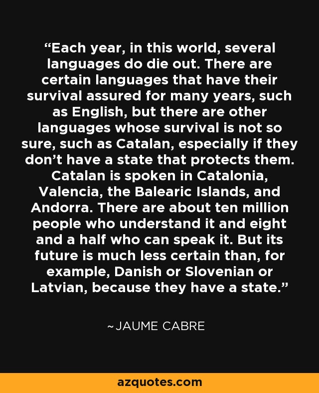 Each year, in this world, several languages do die out. There are certain languages that have their survival assured for many years, such as English, but there are other languages whose survival is not so sure, such as Catalan, especially if they don't have a state that protects them. Catalan is spoken in Catalonia, Valencia, the Balearic Islands, and Andorra. There are about ten million people who understand it and eight and a half who can speak it. But its future is much less certain than, for example, Danish or Slovenian or Latvian, because they have a state. - Jaume Cabre