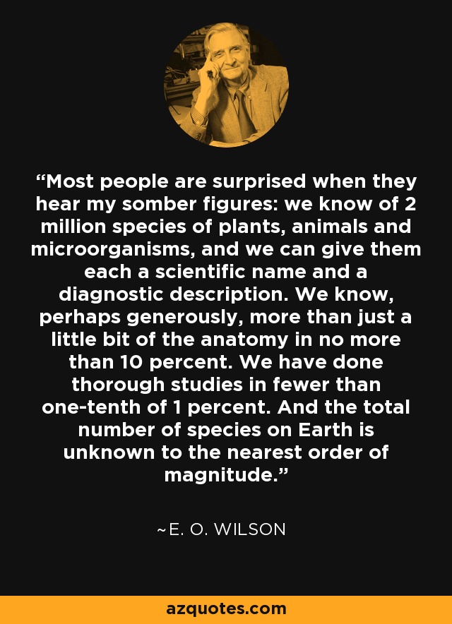 Most people are surprised when they hear my somber figures: we know of 2 million species of plants, animals and microorganisms, and we can give them each a scientific name and a diagnostic description. We know, perhaps generously, more than just a little bit of the anatomy in no more than 10 percent. We have done thorough studies in fewer than one-tenth of 1 percent. And the total number of species on Earth is unknown to the nearest order of magnitude. - E. O. Wilson