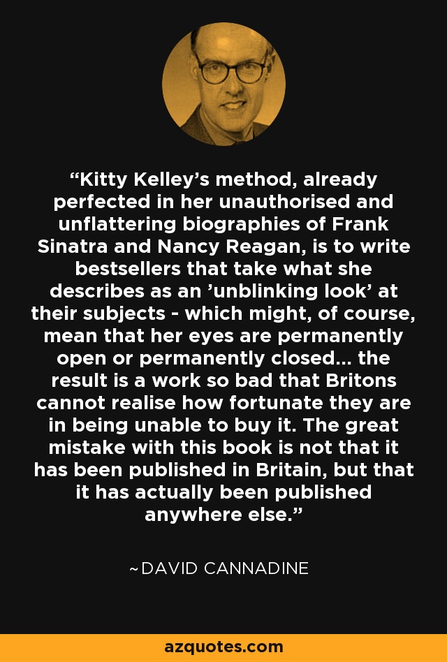 Kitty Kelley's method, already perfected in her unauthorised and unflattering biographies of Frank Sinatra and Nancy Reagan, is to write bestsellers that take what she describes as an 'unblinking look' at their subjects - which might, of course, mean that her eyes are permanently open or permanently closed... the result is a work so bad that Britons cannot realise how fortunate they are in being unable to buy it. The great mistake with this book is not that it has been published in Britain, but that it has actually been published anywhere else. - David Cannadine