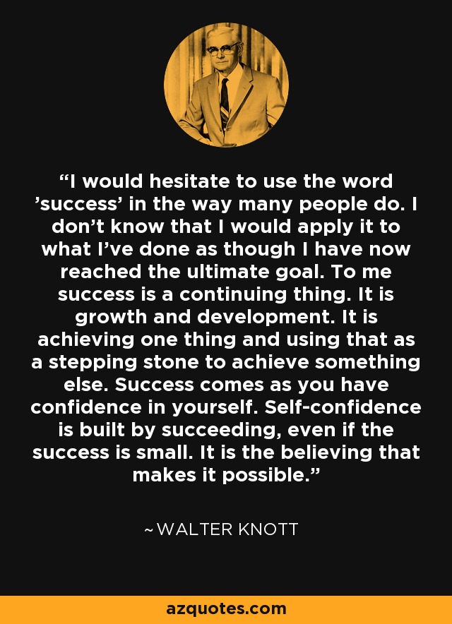 I would hesitate to use the word 'success' in the way many people do. I don't know that I would apply it to what I've done as though I have now reached the ultimate goal. To me success is a continuing thing. It is growth and development. It is achieving one thing and using that as a stepping stone to achieve something else. Success comes as you have confidence in yourself. Self-confidence is built by succeeding, even if the success is small. It is the believing that makes it possible. - Walter Knott