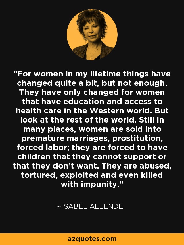 For women in my lifetime things have changed quite a bit, but not enough. They have only changed for women that have education and access to health care in the Western world. But look at the rest of the world. Still in many places, women are sold into premature marriages, prostitution, forced labor; they are forced to have children that they cannot support or that they don't want. They are abused, tortured, exploited and even killed with impunity. - Isabel Allende