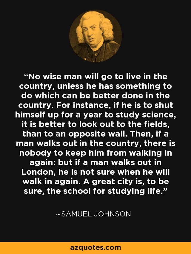 No wise man will go to live in the country, unless he has something to do which can be better done in the country. For instance, if he is to shut himself up for a year to study science, it is better to look out to the fields, than to an opposite wall. Then, if a man walks out in the country, there is nobody to keep him from walking in again: but if a man walks out in London, he is not sure when he will walk in again. A great city is, to be sure, the school for studying life. - Samuel Johnson