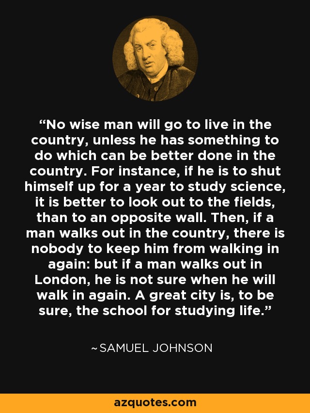 No wise man will go to live in the country, unless he has something to do which can be better done in the country. For instance, if he is to shut himself up for a year to study science, it is better to look out to the fields, than to an opposite wall. Then, if a man walks out in the country, there is nobody to keep him from walking in again: but if a man walks out in London, he is not sure when he will walk in again. A great city is, to be sure, the school for studying life. - Samuel Johnson