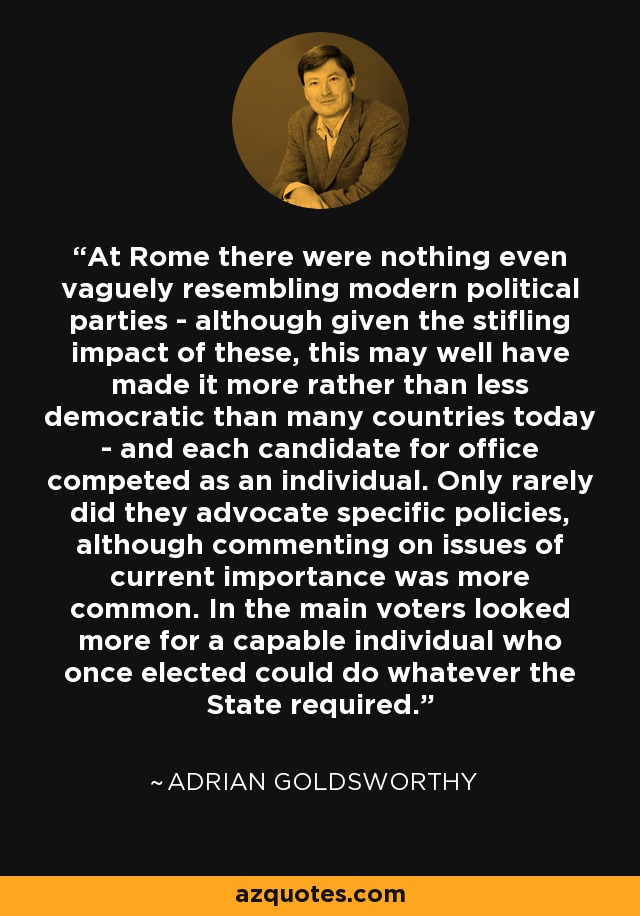 At Rome there were nothing even vaguely resembling modern political parties - although given the stifling impact of these, this may well have made it more rather than less democratic than many countries today - and each candidate for office competed as an individual. Only rarely did they advocate specific policies, although commenting on issues of current importance was more common. In the main voters looked more for a capable individual who once elected could do whatever the State required. - Adrian Goldsworthy