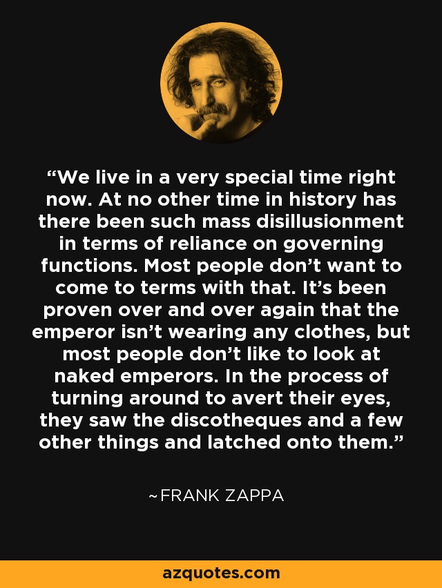 We live in a very special time right now. At no other time in history has there been such mass disillusionment in terms of reliance on governing functions. Most people don’t want to come to terms with that. It’s been proven over and over again that the emperor isn’t wearing any clothes, but most people don’t like to look at naked emperors. In the process of turning around to avert their eyes, they saw the discotheques and a few other things and latched onto them. - Frank Zappa