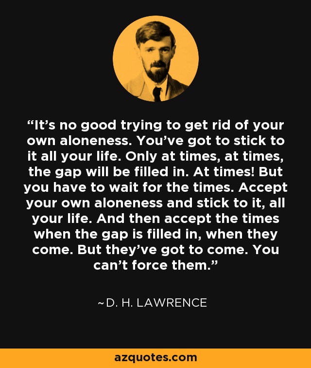 It's no good trying to get rid of your own aloneness. You've got to stick to it all your life. Only at times, at times, the gap will be filled in. At times! But you have to wait for the times. Accept your own aloneness and stick to it, all your life. And then accept the times when the gap is filled in, when they come. But they've got to come. You can't force them. - D. H. Lawrence