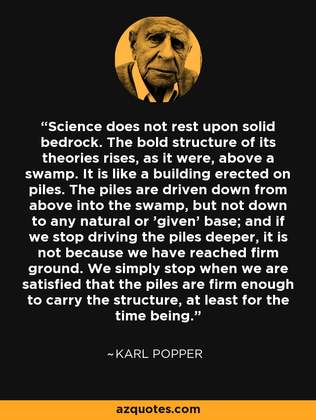 Science does not rest upon solid bedrock. The bold structure of its theories rises, as it were, above a swamp. It is like a building erected on piles. The piles are driven down from above into the swamp, but not down to any natural or 'given' base; and if we stop driving the piles deeper, it is not because we have reached firm ground. We simply stop when we are satisfied that the piles are firm enough to carry the structure, at least for the time being. - Karl Popper