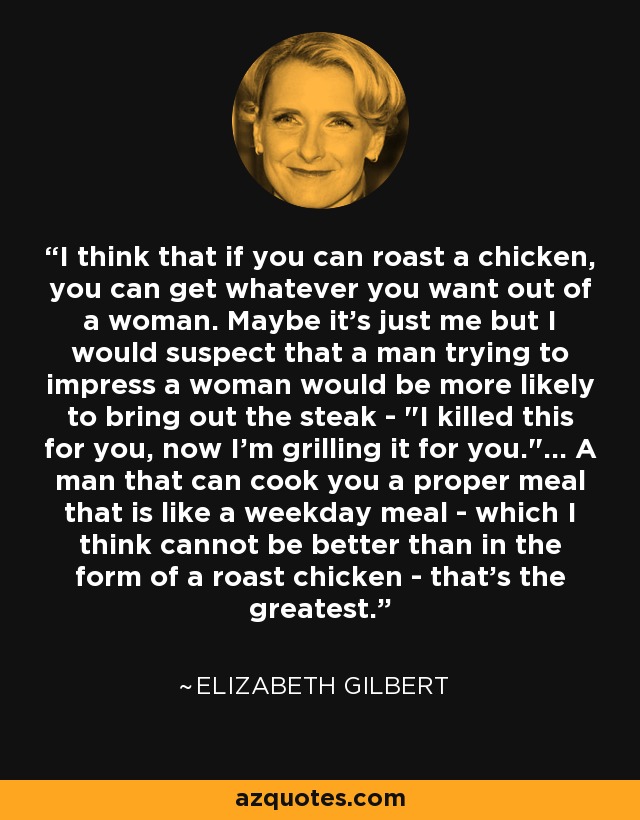 I think that if you can roast a chicken, you can get whatever you want out of a woman. Maybe it's just me but I would suspect that a man trying to impress a woman would be more likely to bring out the steak - 